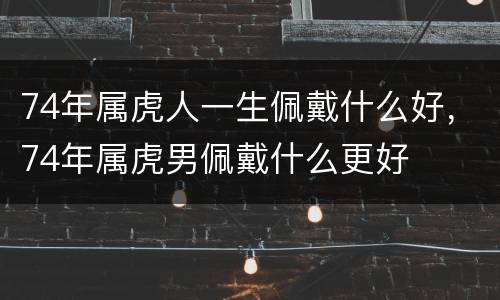 74年属虎人一生佩戴什么好，74年属虎男佩戴什么更好
