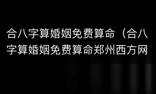 合八字算婚姻免费算命（合八字算婚姻免费算命郑州西方网络文化）
