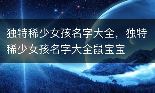 独特稀少女孩名字大全，独特稀少女孩名字大全鼠宝宝