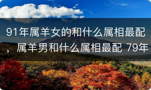 91年属羊女的和什么属相最配，属羊男和什么属相最配 79年属