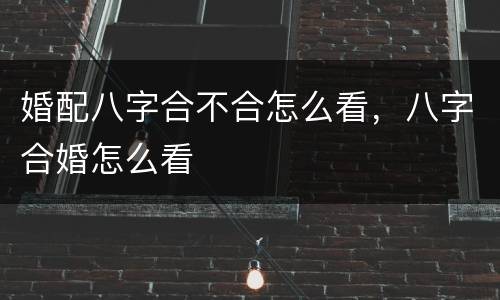 婚配八字合不合怎么看，八字合婚怎么看
