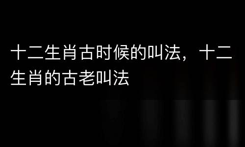 十二生肖古时候的叫法，十二生肖的古老叫法