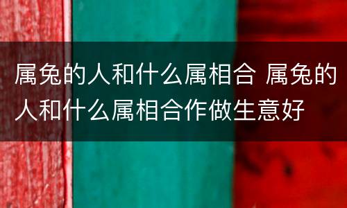 属兔的人和什么属相合 属兔的人和什么属相合作做生意好