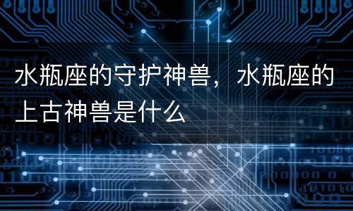 水瓶座的守护神兽，水瓶座的上古神兽是什么