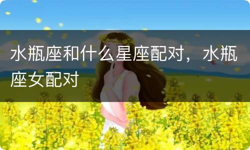水瓶座和什么星座配对，水瓶座女配对