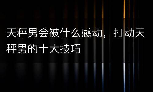天秤男会被什么感动，打动天秤男的十大技巧