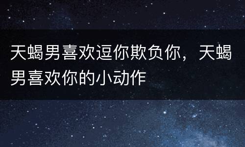 天蝎男喜欢逗你欺负你，天蝎男喜欢你的小动作