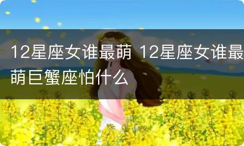 12星座女谁最萌 12星座女谁最萌巨蟹座怕什么