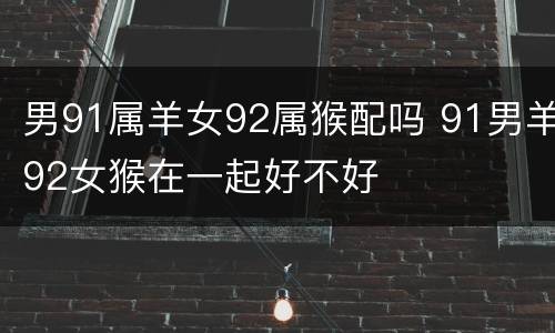 男91属羊女92属猴配吗 91男羊92女猴在一起好不好