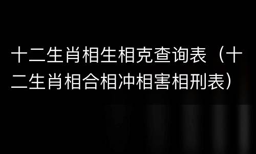 十二生肖相生相克查询表（十二生肖相合相冲相害相刑表）