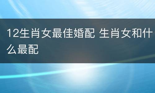 12生肖女最佳婚配 生肖女和什么最配