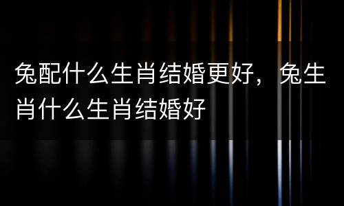 兔配什么生肖结婚更好，兔生肖什么生肖结婚好