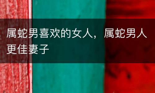 属蛇男喜欢的女人，属蛇男人更佳妻子