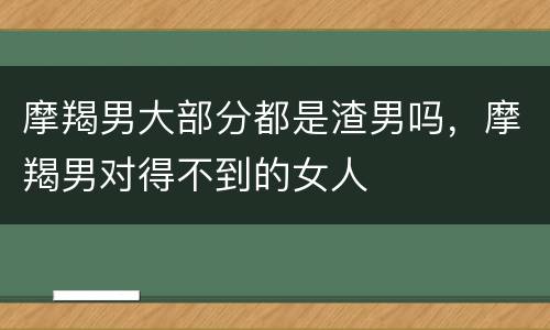 摩羯男大部分都是渣男吗，摩羯男对得不到的女人