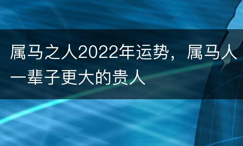 属马之人2022年运势，属马人一辈子更大的贵人