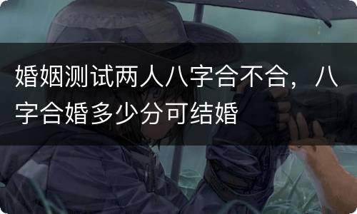 婚姻测试两人八字合不合，八字合婚多少分可结婚