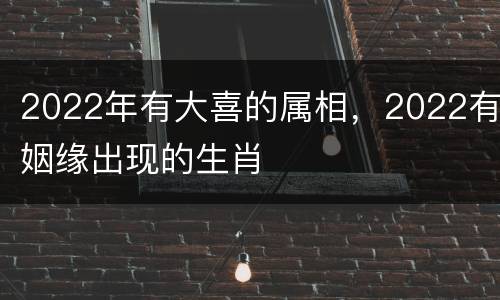 2022年有大喜的属相，2022有姻缘出现的生肖