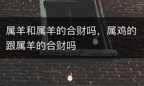 属羊和属羊的合财吗，属鸡的跟属羊的合财吗