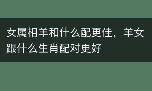 女属相羊和什么配更佳，羊女跟什么生肖配对更好