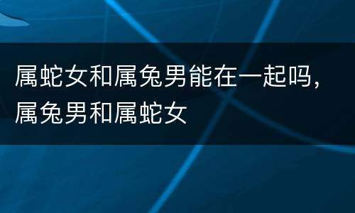属蛇女和属兔男能在一起吗，属兔男和属蛇女