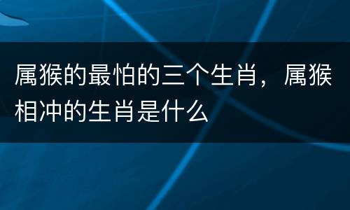 属猴的最怕的三个生肖，属猴相冲的生肖是什么