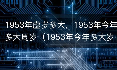 1953年虚岁多大，1953年今年多大周岁（1953年今年多大岁数）