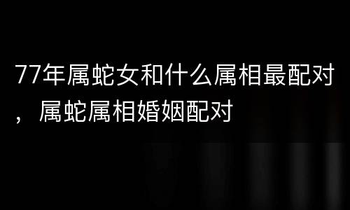 77年属蛇女和什么属相最配对，属蛇属相婚姻配对