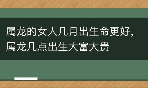 属龙的女人几月出生命更好，属龙几点出生大富大贵