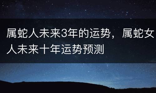 属蛇人未来3年的运势，属蛇女人未来十年运势预测