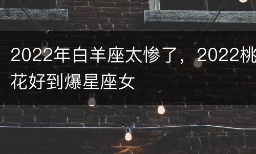 2022年白羊座太惨了，2022桃花好到爆星座女