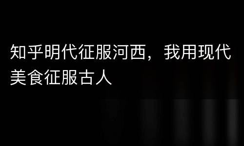 知乎明代征服河西，我用现代美食征服古人