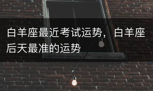 白羊座最近考试运势，白羊座后天最准的运势