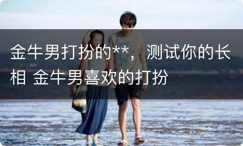 金牛男打扮的**，测试你的长相 金牛男喜欢的打扮
