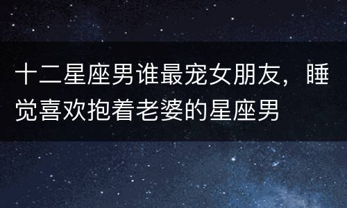 十二星座男谁最宠女朋友，睡觉喜欢抱着老婆的星座男