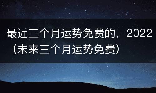 最近三个月运势免费的，2022（未来三个月运势免费）