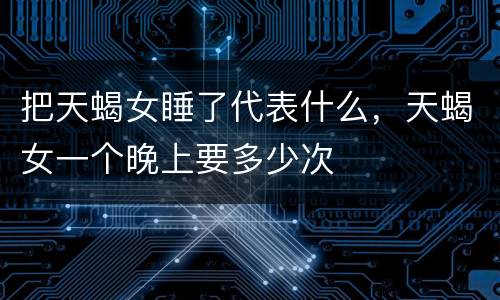 把天蝎女睡了代表什么，天蝎女一个晚上要多少次