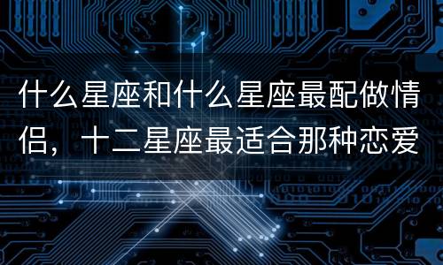 什么星座和什么星座最配做情侣，十二星座最适合那种恋爱