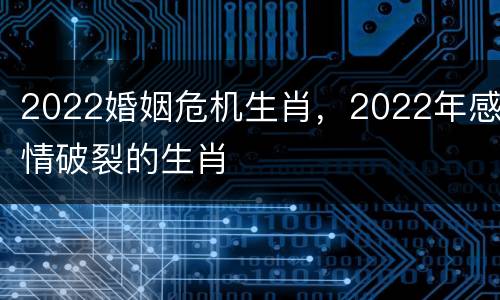 2022婚姻危机生肖，2022年感情破裂的生肖