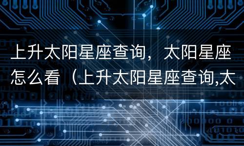 上升太阳星座查询，太阳星座怎么看（上升太阳星座查询,太阳星座怎么看）