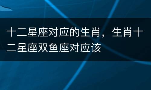 十二星座对应的生肖，生肖十二星座双鱼座对应该