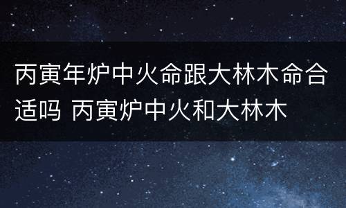 丙寅年炉中火命跟大林木命合适吗 丙寅炉中火和大林木