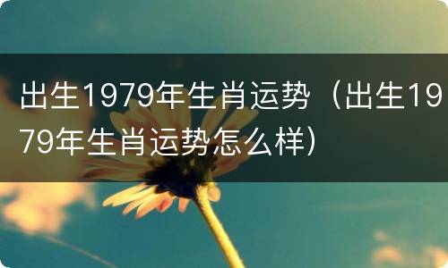 出生1979年生肖运势（出生1979年生肖运势怎么样）