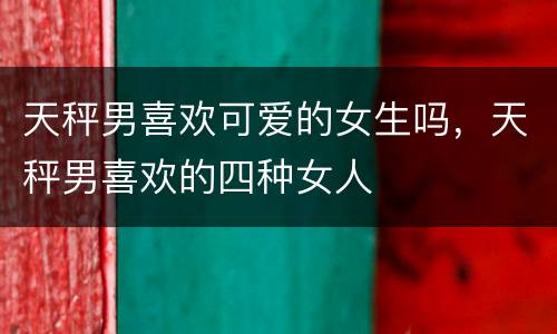 天秤男喜欢可爱的女生吗，天秤男喜欢的四种女人