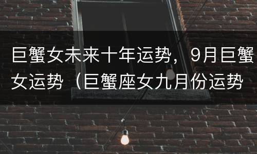 巨蟹女未来十年运势，9月巨蟹女运势（巨蟹座女九月份运势怎么样）