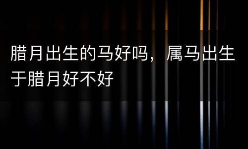 腊月出生的马好吗，属马出生于腊月好不好