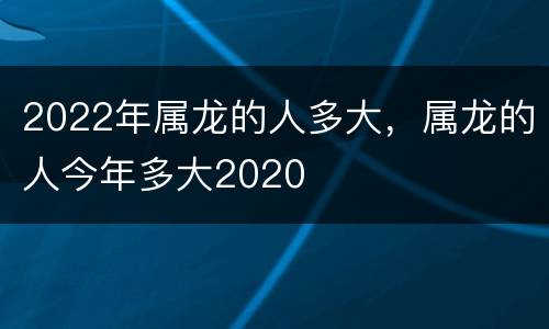 2022年属龙的人多大，属龙的人今年多大2020