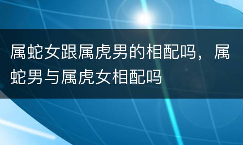 属蛇女跟属虎男的相配吗，属蛇男与属虎女相配吗