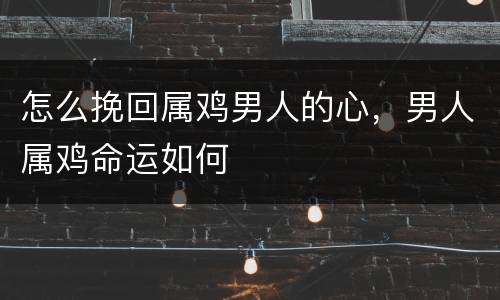 怎么挽回属鸡男人的心，男人属鸡命运如何