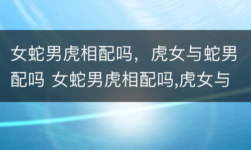 女蛇男虎相配吗，虎女与蛇男配吗 女蛇男虎相配吗,虎女与蛇男配吗