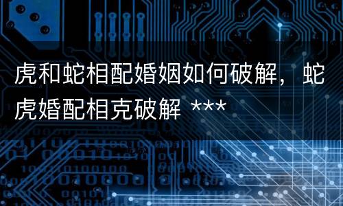 虎和蛇相配婚姻如何破解，蛇虎婚配相克破解 ***